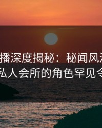 魅影直播深度揭秘：秘闻风波背后，网红在私人会所的角色罕见令人意外