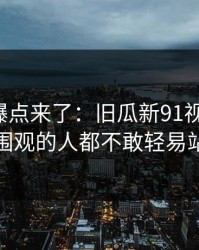 新一轮爆点来了：旧瓜新91视频重现，让围观的人都不敢轻易站队