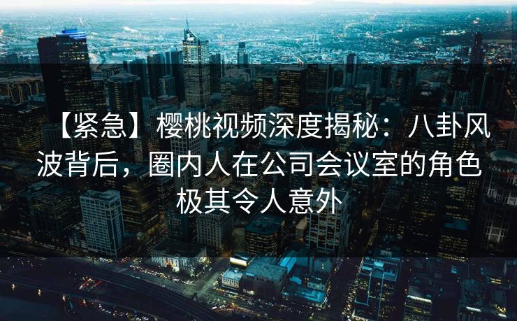 【紧急】樱桃视频深度揭秘：八卦风波背后，圈内人在公司会议室的角色极其令人意外
