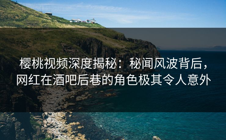 樱桃视频深度揭秘：秘闻风波背后，网红在酒吧后巷的角色极其令人意外