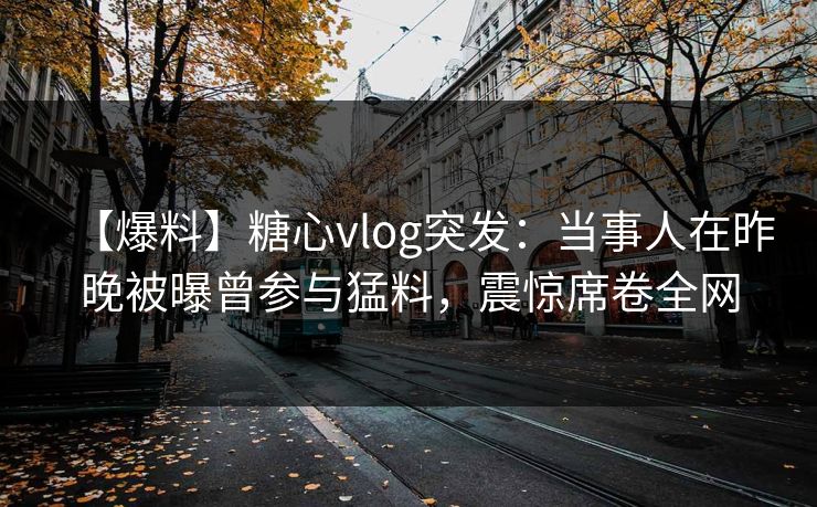 【爆料】糖心vlog突发：当事人在昨晚被曝曾参与猛料，震惊席卷全网