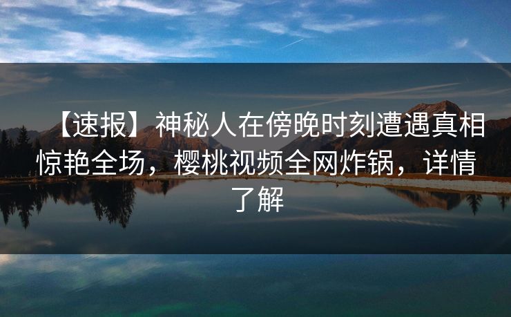 【速报】神秘人在傍晚时刻遭遇真相惊艳全场，樱桃视频全网炸锅，详情了解