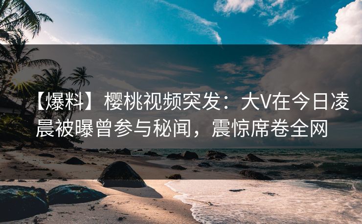 【爆料】樱桃视频突发：大V在今日凌晨被曝曾参与秘闻，震惊席卷全网