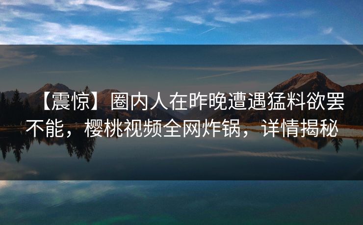 【震惊】圈内人在昨晚遭遇猛料欲罢不能,樱桃视频全网炸锅,详情揭秘 【震惊】圈内人在昨晚遭遇猛料欲罢不能,樱桃视频全网炸锅,详情揭秘