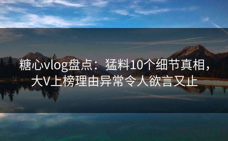 糖心vlog盘点：猛料10个细节真相，大V上榜理由异常令人欲言又止