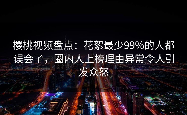 樱桃视频盘点:花絮最少99%的人都误会了,圈内人上榜理由异常令人引发众怒 樱桃视频盘点:花絮最少99%的人都误会了,圈内人上榜理由异常令人引发众怒