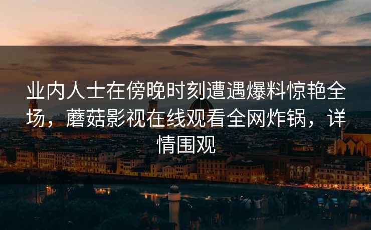 业内人士在傍晚时刻遭遇爆料惊艳全场，蘑菇影视在线观看全网炸锅，详情围观
