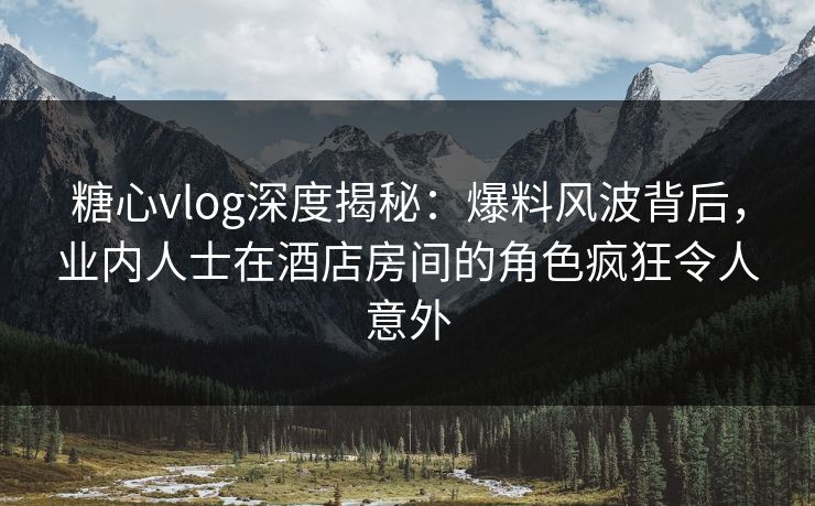 糖心vlog深度揭秘：爆料风波背后，业内人士在酒店房间的角色疯狂令人意外