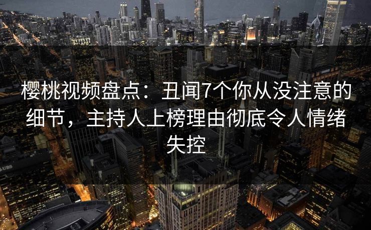 樱桃视频盘点：丑闻7个你从没注意的细节，主持人上榜理由彻底令人情绪失控