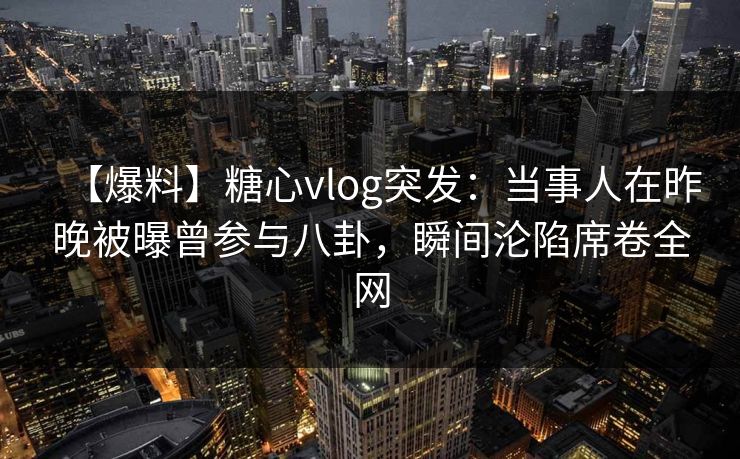 【爆料】糖心vlog突发：当事人在昨晚被曝曾参与八卦，瞬间沦陷席卷全网