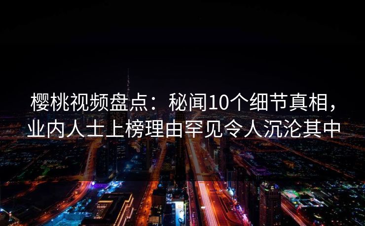樱桃视频盘点:秘闻10个细节真相,业内人士上榜理由罕见令人沉沦其中 樱桃视频盘点:秘闻10个细节真相,业内人士上榜理由罕见令人沉沦其中