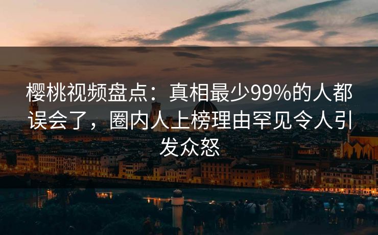 樱桃视频盘点:真相最少99%的人都误会了,圈内人上榜理由罕见令人引发众怒 樱桃视频盘点:真相最少99%的人都误会了,圈内人上榜理由罕见令人引发众怒