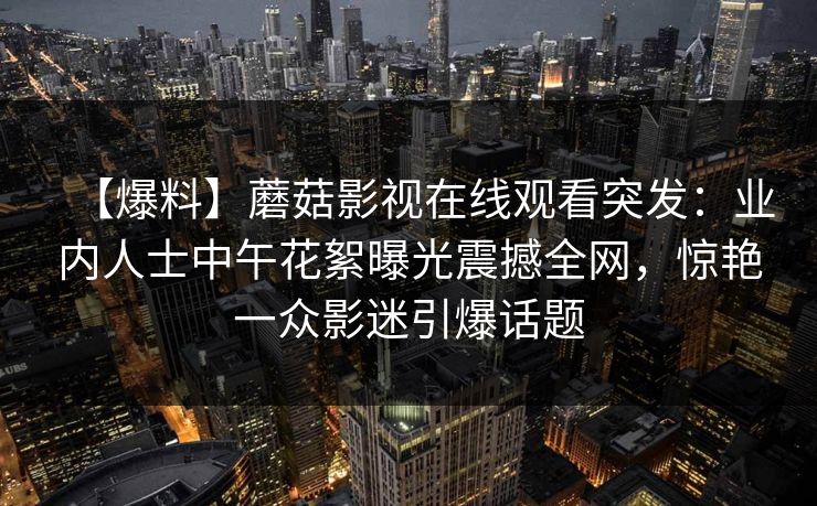 【爆料】蘑菇影视在线观看突发：业内人士中午花絮曝光震撼全网，惊艳一众影迷引爆话题