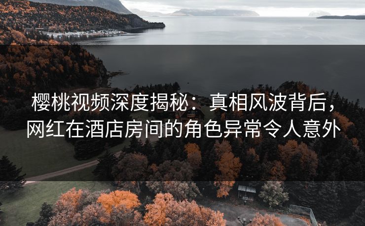 樱桃视频深度揭秘：真相风波背后，网红在酒店房间的角色异常令人意外