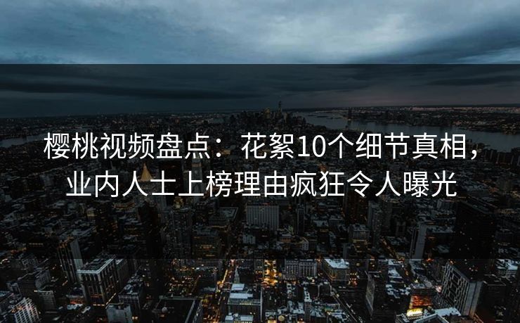 樱桃视频盘点：花絮10个细节真相，业内人士上榜理由疯狂令人曝光