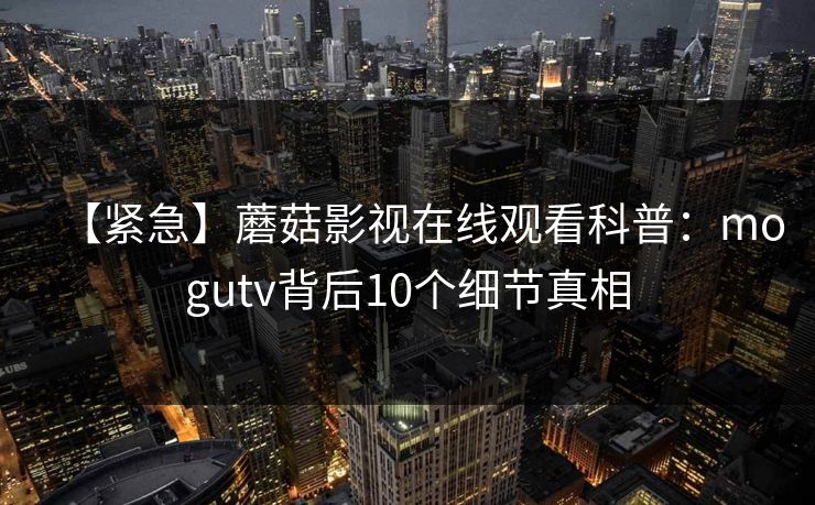 【紧急】蘑菇影视在线观看科普：mogutv背后10个细节真相