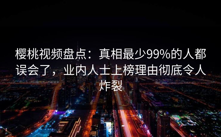 樱桃视频盘点：真相最少99%的人都误会了，业内人士上榜理由彻底令人炸裂