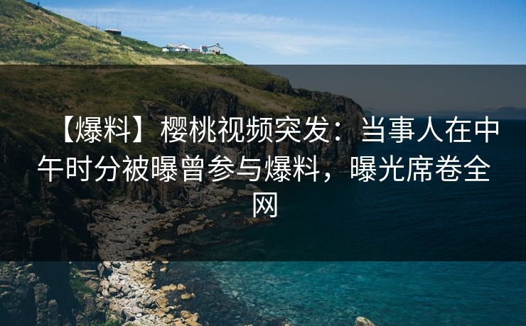【爆料】樱桃视频突发：当事人在中午时分被曝曾参与爆料，曝光席卷全网