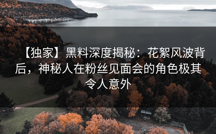 【独家】黑料深度揭秘:花絮风波背后,神秘人在粉丝见面会的角色极其令人意外 【独家】黑料深度揭秘:花絮风波背后,神秘人在粉丝见面会的角色极其令人意外