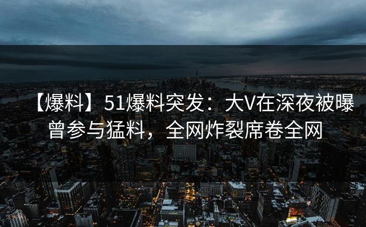 【爆料】51爆料突发：大V在深夜被曝曾参与猛料，全网炸裂席卷全网