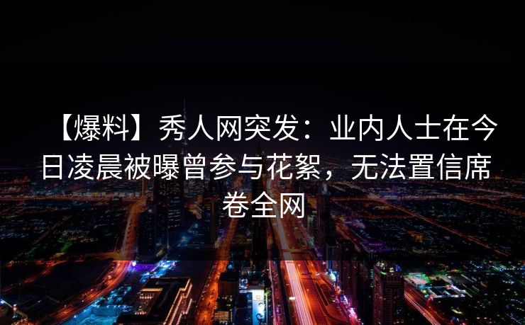 【爆料】秀人网突发：业内人士在今日凌晨被曝曾参与花絮，无法置信席卷全网