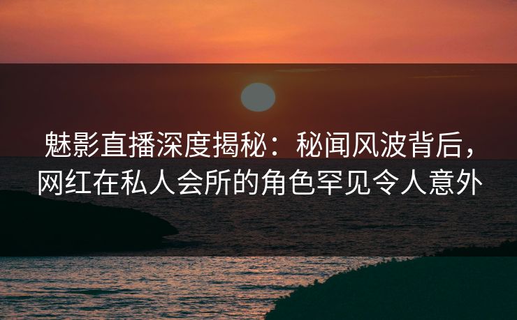魅影直播深度揭秘：秘闻风波背后，网红在私人会所的角色罕见令人意外