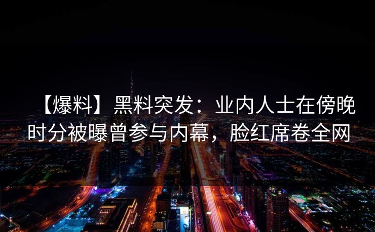 【爆料】黑料突发：业内人士在傍晚时分被曝曾参与内幕，脸红席卷全网