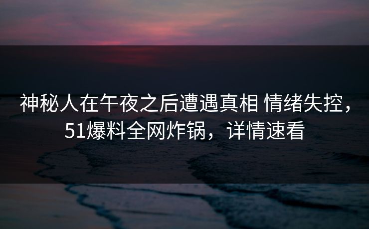 神秘人在午夜之后遭遇真相 情绪失控，51爆料全网炸锅，详情速看