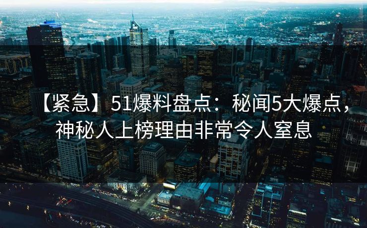 【紧急】51爆料盘点：秘闻5大爆点，神秘人上榜理由非常令人窒息
