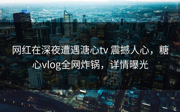 网红在深夜遭遇溏心tv 震撼人心，糖心vlog全网炸锅，详情曝光