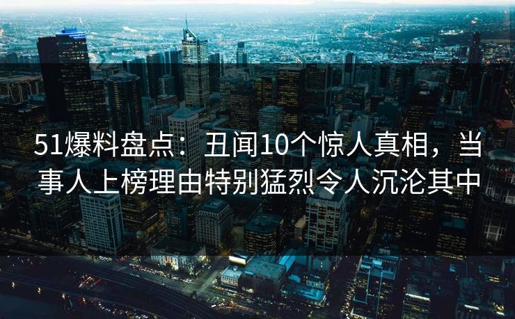 51爆料盘点：丑闻10个惊人真相，当事人上榜理由特别猛烈令人沉沦其中