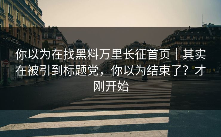 你以为在找黑料万里长征首页｜其实在被引到标题党，你以为结束了？才刚开始