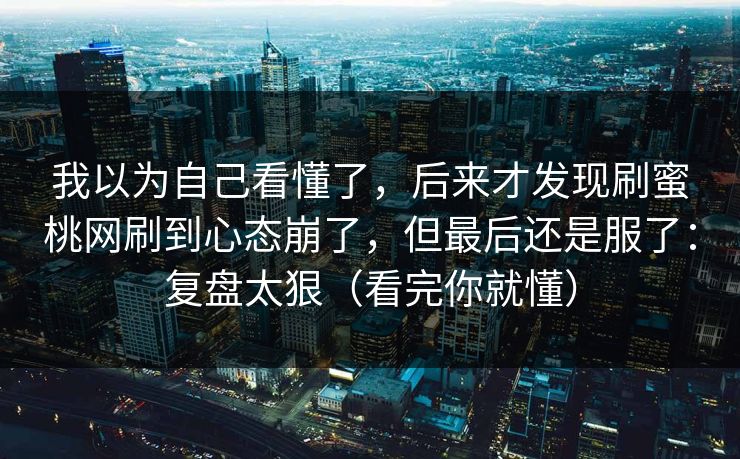 我以为自己看懂了，后来才发现刷蜜桃网刷到心态崩了，但最后还是服了：复盘太狠（看完你就懂）