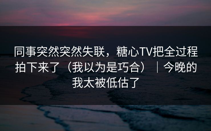 同事突然突然失联，糖心TV把全过程拍下来了（我以为是巧合）｜今晚的我太被低估了