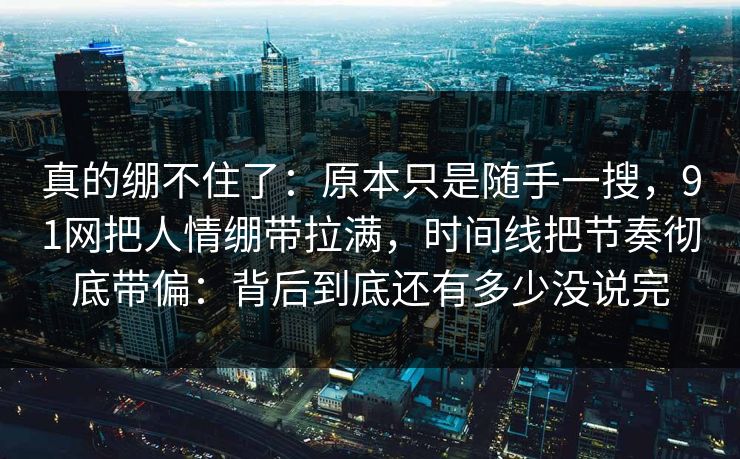 真的绷不住了:原本只是随手一搜,91网把人情绷带拉满,时间线把节奏彻底带偏:背后到底还有多少没说完 真的绷不住了:原本只是随手一搜,91网把人情绷带拉满,时间线把节奏彻底带偏:背后到底还有多少没说完