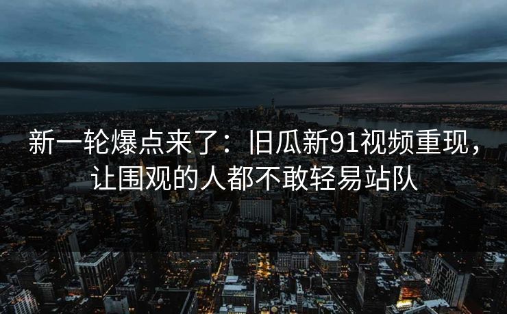 新一轮爆点来了：旧瓜新91视频重现，让围观的人都不敢轻易站队