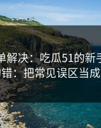 一张清单解决：吃瓜51的新手最容易犯的错：把常见误区当成小事