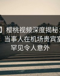 【紧急】樱桃视频深度揭秘：内幕风波背后，当事人在机场贵宾室的角色罕见令人意外