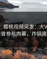 【爆料】樱桃视频突发：大V在中午时分被曝曾参与内幕，炸锅席卷全网
