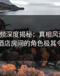 樱桃视频深度揭秘：真相风波背后，网红在酒店房间的角色极其令人意外
