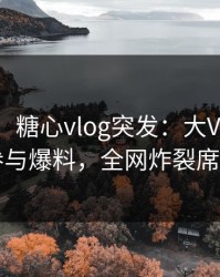 【爆料】糖心vlog突发：大V在昨晚被曝曾参与爆料，全网炸裂席卷全网