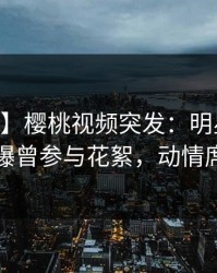 【爆料】樱桃视频突发：明星在今日凌晨被曝曾参与花絮，动情席卷全网