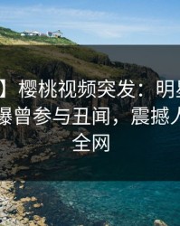 【爆料】樱桃视频突发：明星在傍晚时刻被曝曾参与丑闻，震撼人心席卷全网