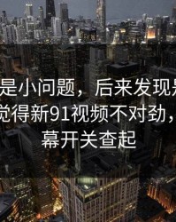我以为是小问题，后来发现是大坑：如果你觉得新91视频不对劲，先从弹幕开关查起