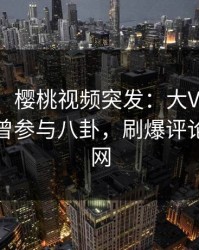 【爆料】樱桃视频突发：大V在今日凌晨被曝曾参与八卦，刷爆评论席卷全网