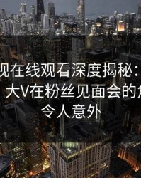 蘑菇影视在线观看深度揭秘：猛料风波背后，大V在粉丝见面会的角色彻底令人意外