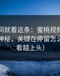 想省时间就看这条：蜜桃视频的隐藏功能不神秘，关键在停留怎么用（越看越上头）