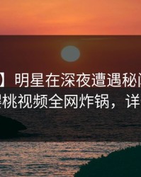 【独家】明星在深夜遭遇秘闻惊艳全场，樱桃视频全网炸锅，详情围观