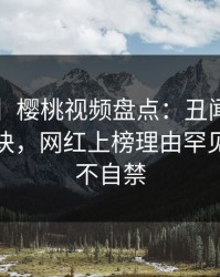 【速报】樱桃视频盘点：丑闻5条亲测有效秘诀，网红上榜理由罕见令人情不自禁