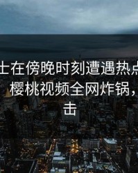 业内人士在傍晚时刻遭遇热点事件引发众怒，樱桃视频全网炸锅，详情直击